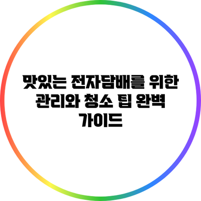 맛있는 전자담배를 위한 관리와 청소 팁 완벽 가이드