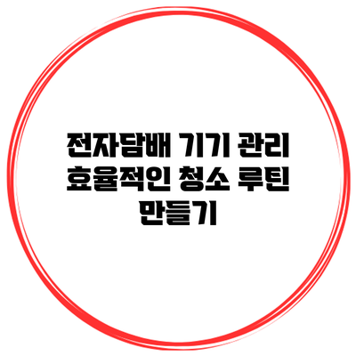 전자담배 기기 관리: 효율적인 청소 루틴 만들기